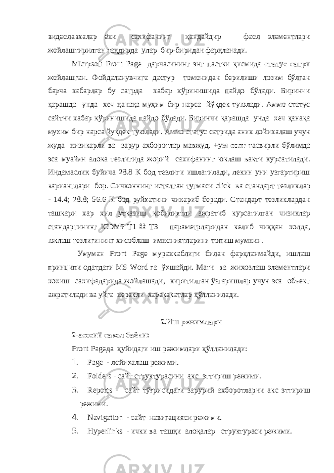 видеолавхалар ёки сахифанинг қандайдир фаол элементлари жойлаштирилган тақдирда улар бир-биридан фарқланади. Micrpsoft Front Page дарчасининг энг пастки қисмида статус сатри жойлашган. Фойдаланувчига дастур томонидан берилиши лозим бўлган барча хабарлар бу сатрда хабар кўринишида пайдо бўлади. Биринчи қарашда унда хеч қанақа муҳим бир нарса йўқдек туюлади. Аммо статус сайтни хабар кўринишида пайдо бўлади. Биринчи қарашда унда хеч қанақа мухим бир нарса йукдек туюлади. Аммо статус сатрида аник лойихалаш учун жуда кизикарли ва зарур ахборотлар мавжуд. +ум соат тасвирли бўлимда эса муайян алока тезлигида жорий сахифанинг юклаш вакти курсатилади. Индамаслик буйича 28.8 К бод тезлиги ишлатилади, лекин уни узгартириш вариантлари бор. Сичконнинг исталган тугмаси click ва стандарт тезликлар - 14.4; 28.8; 56.6 К бод руйхатини чикариб беради. Стандарт тезликлардан ташкари хар хил утказиш кобилиятли ажратиб курсатилган чизиклар стандартининг ICDM ? T 1 âà T 3 параметрларидан келиб чиққан холда, юклаш тезлигининг хисоблаш имкониятларини топиш мумкин. Умуман Pront Page мураккаблиги билан фарқланмайди, ишлаш принципи одатдаги MS Word га ўхшайди. Матн ва жихозлаш элементлари хохиш сахифадарида жойлашади, киритилган ўзгаришлар учун эса объект ажратилади ва уйга керакли харакакатлар қўлланилади. 2.Иш режимлари 2-асосий савол баёни: Pront Page да қуйидаги иш режимлари қўлланилади: 1. Page - лойихалаш режими. 2. Folders - сайт структурасини акс эттириш режими. 3. Reports - сайт тўғрисидаги зарурий ахборотларни акс эттириш режими. 4. Navigation - сайт навигацияси режими. 5. Hyperlinks - ички ва ташқи алоқалар структураси режими. 