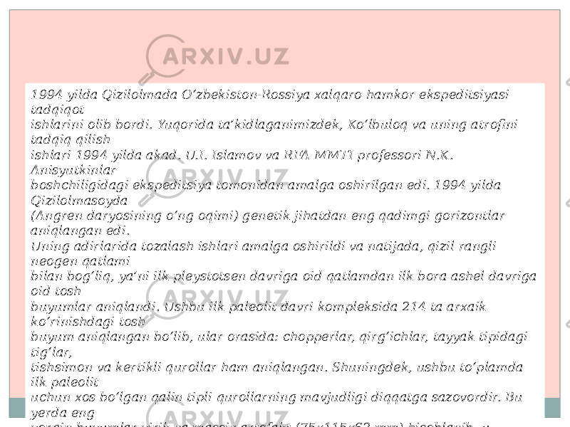 1994 yilda Qizilolmada O‘zbekiston-Rossiya xalqaro hamkor ekspeditsiyasi tadqiqot ishlarini olib bordi. Yuqorida ta’kidlaganimizdek, Ko‘lbuloq va uning atrofini tadqiq qilish ishlari 1994 yilda akad. U.I. Islamov va RFA MMTI professori N.K. Anisyutkinlar boshchiligidagi ekspeditsiya tomonidan amalga oshirilgan edi. 1994 yilda Qizilolmasoyda (Angren daryosining o‘ng oqimi) genetik jihatdan eng qadimgi gorizontlar aniqlangan edi. Uning adirlarida tozalash ishlari amalga oshirildi va natijada, qizil rangli neogen qatlami bilan bog‘liq, ya’ni ilk pleystotsen davriga oid qatlamdan ilk bora ashel davriga oid tosh buyumlar aniqlandi. Ushbu ilk paleolit davri kompleksida 214 ta arxaik ko‘rinishdagi tosh buyum aniqlangan bo‘lib, ular orasida: chopperlar, qirg‘ichlar, tayyak tipidagi tig‘lar, tishsimon va kertikli qurollar ham aniqlangan. Shuningdek, ushbu to‘plamda ilk paleolit uchun xos bo‘lgan qalin tipli qurollarning mavjudligi diqqatga sazovordir. Bu yerda eng yorqin buyumlar yirik va massiv artefakt (75x115x62 mm) hisoblanib, u kremniydan ishlangan. Uning har ikkala yuzasi ham yupqa va keng yo‘nishlar yordamida yo‘nilgan va massiv tig‘ yoki chopqi shaklidagi ikkita ish qirra hosil qilingan. Qurolning ish qirrasi ikki taraflama retushlash yordamida ajratilgan va bu qisman ishlatilish oqibatida hosil bo‘lgan. 