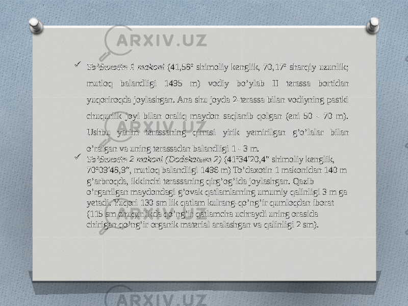  To’daxotin 1 makoni (41,58º shimoliy kenglik, 70,17º sharqiy uzunlik; mutloq balandligi 1495 m) vodiy bo’ylab II terassa bortidan yuqoriroqda joylashgan. Ana shu joyda 2-terassa bilan vodiyning pastki chuqurlik joyi bilan oraliq maydon saqlanib qolgan (eni 50 - 70 m). Ushbu yarim terassaning qirrasi yirik yemirilgan g’o’lalar bilan o’ralgan va uning terassadan balandligi 1 - 3 m.  To’daxotin 2 makoni (Dodekatыm 2) (41º34′20,4″ shimoliy kenglik, 70º09′48,9″, mutloq balandligi 1496 m) To’daxotin 1 makonidan 140 m g’arbroqda, ikkinchi terassaning qirg’og’ida joylashgan. Qazib o’rganilgan maydondagi g’ovak qatlamlarning umumiy qalinligi 3 m ga yetadi. Yuqori 130 sm lik qatlam kulrang-qo’ng’ir qumloqdan iborat (115 sm chuqurlikda qo’ng’ir qatlamcha uchraydi uning orasida chirigan qo’ng’ir organik material aralashgan va qalinligi 2 sm). 