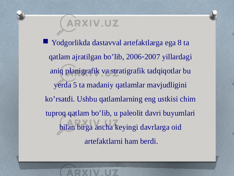  Yodgorlikda dastavval artefaktlarga ega 8 ta qatlam ajratilgan bo’lib, 2006 - 2007 yillardagi aniq planigrafik va stratigrafik tadqiqotlar bu yerda 5 ta madaniy qatlamlar mavjudligini ko’rsatdi. Ushbu qatlamlarning eng ustkisi chim tuproq qatlam bo’lib, u paleolit davri buyumlari bilan birga ancha keyingi davrlarga oid artefaktlarni ham berdi. 