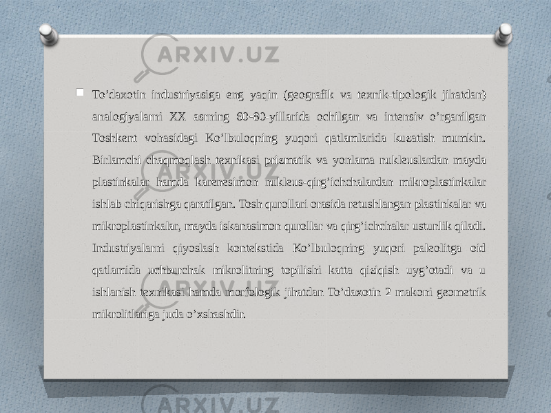  To’daxotin industriyasiga eng yaqin (geografik va texnik-tipologik jihatdan) analogiyalarni XX asrning 60 - 80-yillarida ochilgan va intensiv o’rganilgan Toshkent vohasidagi Ko’lbuloqning yuqori qatlamlarida kuzatish mumkin. Birlamchi chaqmoqlash texnikasi prizmatik va yonlama nukleuslardan mayda plastinkalar hamda karenesimon nukleus-qirg’ichchalardan mikroplastinkalar ishlab chiqarishga qaratilgan. Tosh qurollari orasida retushlangan plastinkalar va mikroplastinkalar, mayda iskanasimon qurollar va qirg’ichchalar ustunlik qiladi. Industriyalarni qiyoslash kontekstida Ko’lbuloqning yuqori paleolitga oid qatlamida uchburchak mikrolitning topilishi katta qiziqish uyg’otadi va u ishlanish texnikasi hamda morfologik jihatdan To’daxotin 2 makoni geometrik mikrolitlariga juda o’xshashdir. 