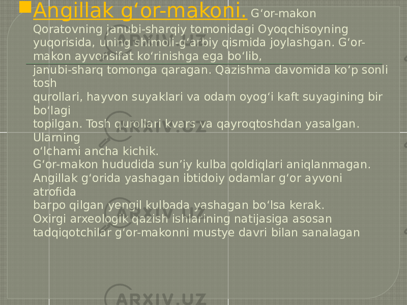  Angillak g‘or-makoni. G‘or-makon Qoratovning janubi-sharqiy tomonidagi Oyoqchisoyning yuqorisida, uning shimoli-g‘arbiy qismida joylashgan. G‘or- makon ayvonsifat ko‘rinishga ega bo‘lib, janubi-sharq tomonga qaragan. Qazishma davomida ko‘p sonli tosh qurollari, hayvon suyaklari va odam oyog‘i kaft suyagining bir bo‘lagi topilgan. Tosh qurollari kvars va qayroqtoshdan yasalgan. Ularning o‘lchami ancha kichik. G‘or-makon hududida sun’iy kulba qoldiqlari aniqlanmagan. Angillak g‘orida yashagan ibtidoiy odamlar g‘or ayvoni atrofida barpo qilgan yengil kulbada yashagan bo‘lsa kerak. Oxirgi arxeologik qazish ishlarining natijasiga asosan tadqiqotchilar g‘or-makonni mustye davri bilan sanalagan 