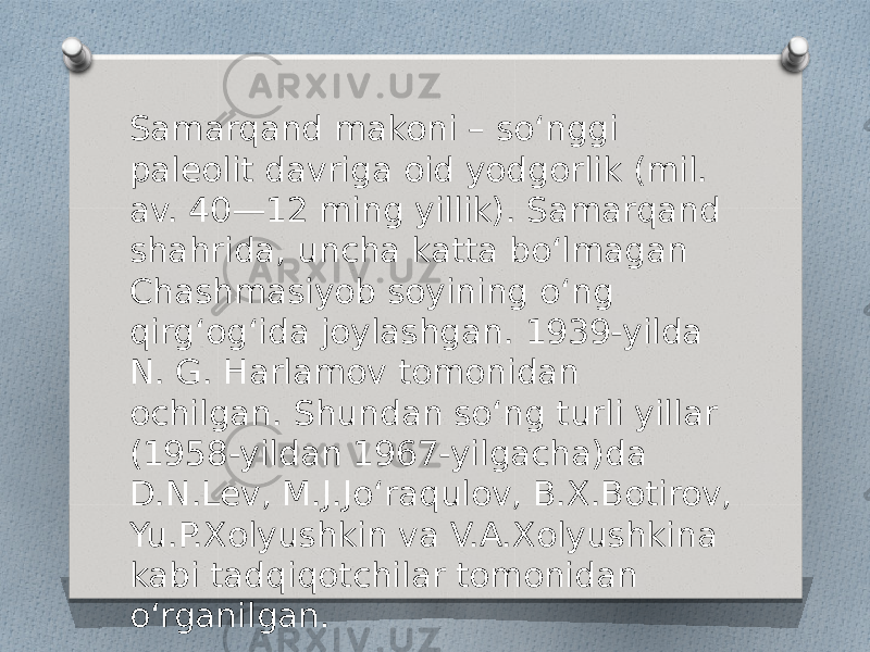 Samarqand makoni – soʻnggi paleolit davriga oid yodgorlik (mil. av. 40—12 ming yillik). Samarqand shahrida, uncha katta boʻlmagan Chashmasiyob soyining oʻng qirgʻogʻida joylashgan. 1939-yilda N. G. Harlamov tomonidan ochilgan. Shundan soʻng turli yillar (1958-yildan 1967-yilgacha)da D.N.Lev, M.J.Joʻraqulov, B.X.Botirov, Yu.P.Xolyushkin va V.A.Xolyushkina kabi tadqiqotchilar tomonidan oʻrganilgan. 