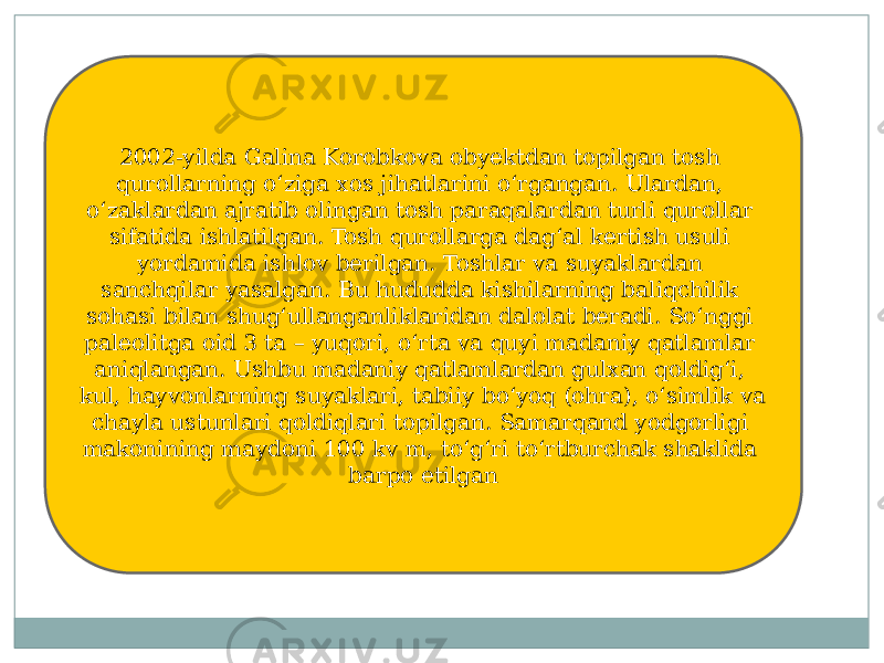 2002-yilda Galina Korobkova obyektdan topilgan tosh qurollarning oʻziga xos jihatlarini oʻrgangan. Ulardan, oʻzaklardan ajratib olingan tosh paraqalardan turli qurollar sifatida ishlatilgan. Tosh qurollarga dagʻal kertish usuli yordamida ishlov berilgan. Toshlar va suyaklardan sanchqilar yasalgan. Bu hududda kishilarning baliqchilik sohasi bilan shugʻullanganliklaridan dalolat beradi. Soʻnggi paleolitga oid 3 ta – yuqori, oʻrta va quyi madaniy qatlamlar aniqlangan. Ushbu madaniy qatlamlardan gulxan qoldigʻi, kul, hayvonlarning suyaklari, tabiiy boʻyoq (ohra), oʻsimlik va chayla ustunlari qoldiqlari topilgan. Samarqand yodgorligi makonining maydoni 100 kv m, toʻgʻri toʻrtburchak shaklida barpo etilgan 