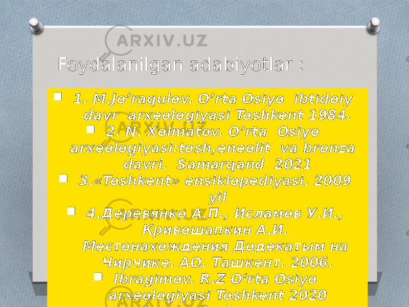  1. M.Jo’raqulov. O’rta Osiyo ibtidoiy davr arxeologiyasi Toshkent 1984.  2. N. Xolmatov. O’rta Osiyo arxeologiyasi:tosh,eneolit va bronza davri. Samarqand 2021  3.«Toshkent» ensiklopediyasi. 2009 yil  4.Деревянко А.П., Исламов У.И., Кривошапкин А.И. Местонахождения Додекатым на Чирчике. АО. Ташкент. 2006.  Ibragimov. R.Z Oʻrta Osiyo arxeologiyasi Toshkent 2020 6. arxeologiya.comFoydalanilgan adabiyotlar : 