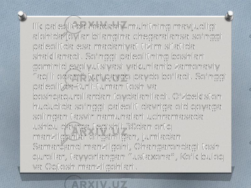 Ilk paleolitda madaniy muhitning mavjudligi alohida joylar bilangina chegaralansa so’nggi paleolitda esa madaniyat tizim sifatida shakllanadi. So’nggi paleolitning boshlari gominid evolyutsiyasi yakunlanib zamonaviy “aqlli odam” turi paydo paydo bo’ladi. So’nggi paleolitda turli-tuman tosh va boshqaqurollardan foydalaniladi. O’zbekiston hududida so’nggi paleolit davriga oid qoyaga solingan tasvir namunalari uchramasada ushbu davrga tegishli 30dan ortq manzilgohlar o’rganilgan, jumladan Samarqand manzilgohi, Ohangarondagi tosh qurollar, tayyorlangan “ustaxona”, Ko’k buloq va Oqtosh manzilgohlari. 