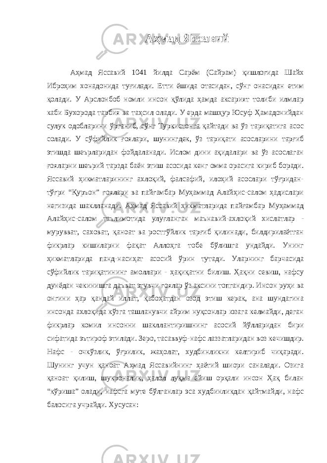 Аҳмад Яссавий Аҳмад Яссавий 1041 йилда Сарём (Сайрам) қишлоғида Шайх Иброҳим хонадонида туғилади. Етти ёшида отасидан, сўнг онасидан етим қолади. У Арслонбоб номли инсон қўлида ҳамда аксарият толиби илмлар каби Бухорода тарбия ва таҳсил олади. У ерда машҳур Юсуф Ҳамадонийдан сулук одобларини ўрганиб, сўнг Туркистонга қайтади ва ўз тариқатига асос солади. У сўфийлик ғоялари, шунингдек, ўз тариқати асосларини тарғиб этишда шеърларидан фойдаланади. Ислом дини ақидалари ва ўз асослаган ғояларни шеърий тарзда баён этиш асосида кенг омма орасига кириб боради. Яссавий ҳикматларининг ахлоқий, фалсафий, илоҳий асослари тўғридан- тўғри “Қуръон” ғоялари ва пайғамбар Муҳаммад Алайҳис-салом ҳадислари негизида шаклланади. Аҳмад Яссавий ҳикматларида пайғамбар Муҳаммад Алайҳис-салом таълимотида улуғланган маънавий-ахлоқий хислатлар - мурувват, саховат, қаноат ва ростгўйлик тарғиб қилинади, билдирилаётган фикрлар кишиларни фақат Аллоҳга тобе бўлишга ундайди. Унинг ҳикматларида панд-насиҳат асосий ўрин тутади. Уларнинг барчасида сўфийлик тариқатининг амоллари - ҳақиқатни билиш. Ҳақни севиш, нафсу дунёдан чекинишга даъват этувчи ғоялар ўз аксини топгандир. Инсон руҳи ва онгини ҳар қандай иллат, қабоҳатдан озод этиш керак, ана шундагина инсонда ахлоқида кўзга ташланувчи айрим нуқсонлар юзага келмайди, деган фикрлар комил инсонни шакллантиришнинг асосий йўлларидан бири сифатида эътироф этилади. Зеро, тасаввуф-нафс лаззатларидан воз кечишдир. Нафс - очкўзлик, ўғрилик, жаҳолат, худбинликни келтириб чиқаради. Шунинг учун қаноат Аҳмад Яссавийнинг ҳаётий шиори саналади. Озига қаноат қилиш, шукроналик, ҳалол луқма ейиш орқали инсон Ҳақ билан “кўриша” олади, нафсга муте бўлганлар эса худбинликдан қайтмайди, нафс балосига учрайди. Хусусан: 