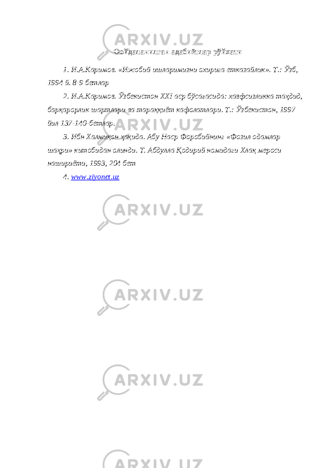 Фойдаланилган адабиётлар рўйхати 1. И.А.Каримов. «Ижобий ишларимизни охирига етказайлик». Т.: Ўзб, 1994 й. 8-9 бетлар 2. И.А.Каримов. Ўзбекистон XXI аср бўсағасида: хавфсизликка таҳдид, барқарорлик шартлари ва тараққиёт кафолатлари. Т.: Ўзбекистон, 1997 йил 137-140-бетлар. 3. Ибн Халмиқон ҳақида. Абу Наср Форобийнинг «Фозил одамлар шаҳри» китобидан олинди. Т. Абдулла Қодирий номидаги Хлақ мероси нашириёти, 1993, 204 бет 4. www . ziyonet . uz 