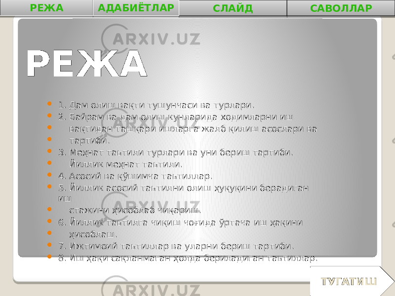 РЕЖА  1 . Дам олиш вақти тушунчаси ва турлари.  2. Байрам ва дам олиш кунларида xодимларни иш  вақтидан ташқари ишларга жалб қилиш асослари ва  тартиби.  3. Меҳнат таьтили турлари ва уни бериш тартиби.  Йиллик меҳнат таьтили.  4. Асосий ва қўшимча таьтиллар.  5. Йиллик асосий таьтилни олиш ҳуқуқини берадиган иш  стажини ҳисоблаб чиқариш.  6. Йиллик таьтилга чиқиш чоғида ўртача иш ҳақини  ҳисоблаш.  7. Ижтимоий таьтиллар ва уларни бериш тартиби.  8. Иш ҳақи сақланмаган ҳолда бериладиган таьтиллар. РЕЖА АДАБИЁТЛАР СЛАЙД САВОЛЛАР ТУГАТИШ 0102 04 0B0A 0B 