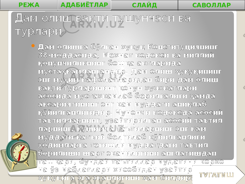 Дам олиш вақти тушунчаси ва турлари  Дам олишга бўлган ҳуқуқ Конституциянинг 38-моддасида, Меҳнат кодекси ва миллий қонунчиликнинг бошқа актларида мустаҳкамланган дир. Дам олиш ҳуқуқининг энг муҳим кафолатларидан бири дам олиш вақти турларининг қонун ҳужжатлари асосида мустаҳкамлаб берилга лиги ҳамда аксариятининг энг кам муддати аниқлаб қўйилганлигидир. Чунончи кодексда асосий таътилларнинг, узайтирилган асосий таътил ларнинг, қўшимча таътиларнинг энг кам муддати қатъий белгилаб қўйилганлиги ходимларга тегишли муддатдаги таътил берилиши шарт эканилигини англатишдан ташқари, бундай таътиллар мудатини корхо на ўз маблағлари ҳисобидан узайтириш ҳуқуқига эга эканлигини ҳам билдиради.РЕЖА АДАБИЁТЛАР СЛАЙД САВОЛЛАР ТУГАТИШ 0102 04 0B0A 0B 