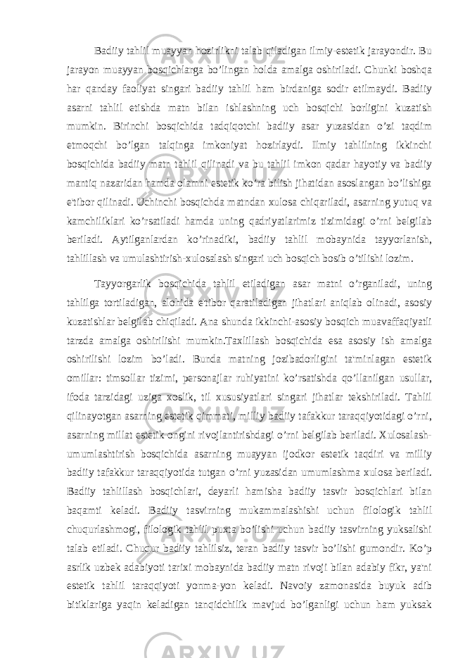 Badiiy tahlil muayyan hozirlikni talab qiladigan ilmiy-estetik jarayondir. Bu jarayon muayyan bosqichlarga bo’lingan holda amalga oshiriladi. Chunki boshqa har qanday faoliyat singari badiiy tahlil ham birdaniga sodir etilmaydi. Badiiy asarni tahlil etishda matn bilan ishlashning uch bosqichi borligini kuzatish mumkin. Birinchi bosqichida tadqiqotchi badiiy asar yuzasidan o’zi taqdim etmoqchi bo’lgan talqinga imkoniyat hozirlaydi. Ilmiy tahlilning ikkinchi bosqichida badiiy matn tahlil qilinadi va bu tahlil imkon qadar hayotiy va badiiy mantiq nazaridan hamda olamni estetik ko’ra bilish jihatidan asoslangan bo’lishiga e&#39;tibor qilinadi. Uchinchi bosqichda matndan xulosa chiqariladi, asarning yutuq va kamchiliklari ko’rsatiladi hamda uning qadriyatlarimiz tizimidagi o’rni belgilab beriladi. Aytilganlardan ko’rinadiki, badiiy tahlil mobaynida tayyorlanish, tahlillash va umulashtirish-xulosalash singari uch bosqich bosib o’tilishi lozim. Tayyorgarlik bosqichida tahlil etiladigan asar matni o’rganiladi, uning tahlilga tortiladigan, alohida e&#39;tibor qaratiladigan jihatlari aniqlab olinadi, asosiy kuzatishlar belgilab chiqiladi. Ana shunda ikkinchi-asosiy bosqich muavaffaqiyatli tarzda amalga oshirilishi mumkin.Taxlillash bosqichida esa asosiy ish amalga oshirilishi lozim bo’ladi. Bunda matning jozibadorligini ta&#39;minlagan estetik omillar: timsollar tizimi, personajlar ruhiyatini ko’rsatishda qo’llanilgan usullar, ifoda tarzidagi uziga xoslik, til xususiyatlari singari jihatlar tekshiriladi. Tahlil qilinayotgan asarning estetik qimmati, milliy badiiy tafakkur taraqqiyotidagi o’rni, asarning millat estetik ongini rivojlantirishdagi o’rni belgilab beriladi. Xulosalash- umumlashtirish bosqichida asarning muayyan ijodkor estetik taqdiri va milliy badiiy tafakkur taraqqiyotida tutgan o’rni yuzasidan umumlashma xulosa beriladi. Badiiy tahlillash bosqichlari, deyarli hamisha badiiy tasvir bosqichlari bilan baqamti keladi. Badiiy tasvirning mukammalashishi uchun filologik tahlil chuqurlashmogi, filologik tahlil puxta bo’lishi uchun badiiy tasvirning yuksalishi talab etiladi. Chuqur badiiy tahlilsiz, teran badiiy tasvir bo’lishi gumondir. Ko’p asrlik uzbek adabiyoti tarixi mobaynida badiiy matn rivoji bilan adabiy fikr, ya&#39;ni estetik tahlil taraqqiyoti yonma-yon keladi. Navoiy zamonasida buyuk adib bitiklariga yaqin keladigan tanqidchilik mavjud bo’lganligi uchun ham yuksak 