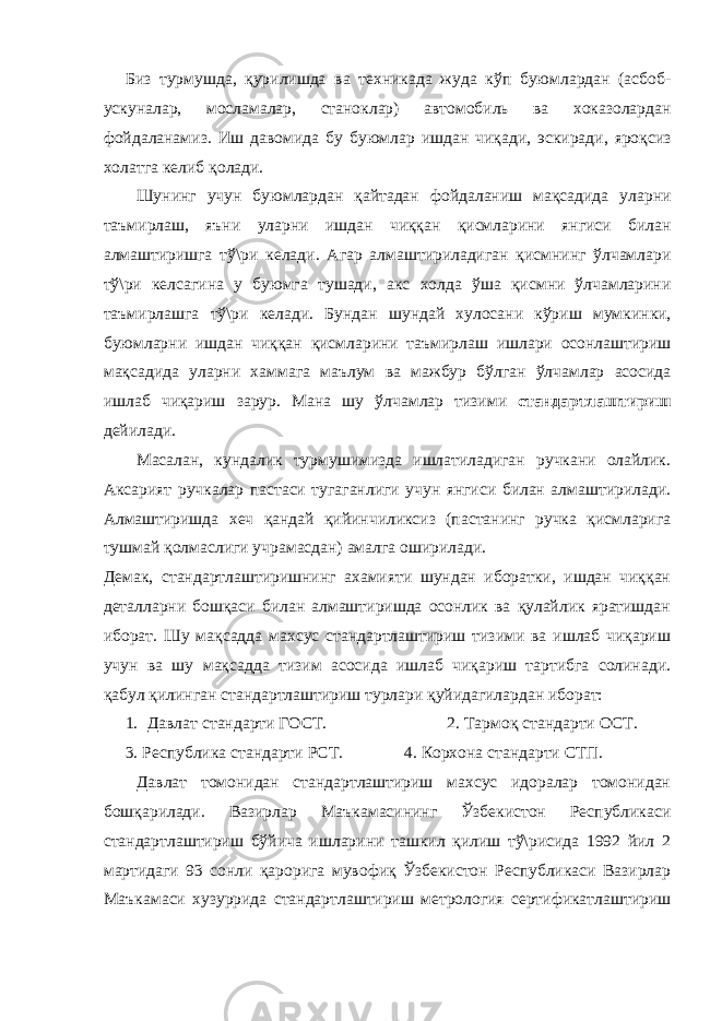 Биз турмушда , қурилишда ва техникада жуда кўп буюмлардан ( асбоб - ускуналар , мосламалар , станоклар ) автомобиль ва хоказолардан фойдаланамиз . Иш давомида бу буюмлар ишдан чиқади , эскиради , яроқсиз холатга келиб қолади . Шунинг учун буюмлардан қайтадан фойдаланиш мақсадида уларни таъмирлаш , яъни уларни ишдан чиққан қисмларини янгиси билан алмаштиришга тў \ ри келади . Агар алмаштириладиган қисмнинг ўлчамлари тў \ ри келсагина у буюмга тушади , акс холда ўша қисмни ўлчамларини таъмирлашга тў \ ри келади . Бундан шундай хулосани кўриш мумкинки , буюмларни ишдан чиққан қисмларини таъмирлаш ишлари осонлаштириш мақсадида уларни хаммага маълум ва мажбур бўлган ўлчамлар асосида ишлаб чиқариш зарур . Мана шу ўлчамлар тизими стандартлаштириш дейилади . Масалан, кундалик турмушимизда ишлатиладиган ручкани олайлик. Аксарият ручкалар пастаси тугаганлиги учун янгиси билан алмаштирилади. Алмаштиришда хеч қандай қийинчиликсиз (пастанинг ручка қисмларига тушмай қолмаслиги учрамасдан) амалга оширилади. Демак, стандартлаштиришнинг ахамияти шундан иборатки, ишдан чиққан деталларни бошқаси билан алмаштиришда осонлик ва қулайлик яратишдан иборат. Шу мақсадда махсус стандартлаштириш тизими ва ишлаб чиқариш учун ва шу мақсадда тизим асосида ишлаб чиқариш тартибга солинади. қабул қилинган стандартлаштириш турлари қуйидагилардан иборат: 1. Давлат стандарти ГОСТ. 2. Тармоқ стандарти ОСТ. 3. Республика стандарти РСТ. 4. Корхона стандарти СТП. Давлат томонидан стандартлаштириш махсус идоралар томонидан бошқарилади. Вазирлар Маъкамасининг Ўзбекистон Республикаси стандартлаштириш бўйича ишларини ташкил қилиш тў\рисида 1992 йил 2 мартидаги 93 сонли қарорига мувофиқ Ўзбекистон Республикаси Вазирлар Маъкамаси хузуррида стандартлаштириш метрология сертификатлаштириш 