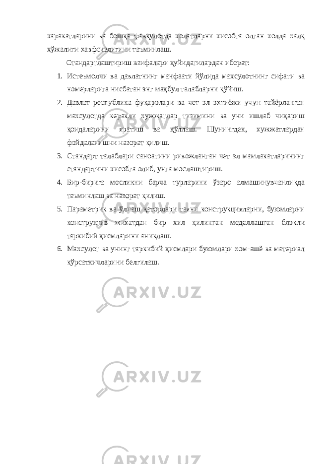 харакатларини ва бошқа фавқулотда холатларни хисобга олган холда халқ хўжалиги хавфсизлигини таъминлаш. Стандартлаштириш взифалари қуйидагилардан иборат: 1. Истеъмолчи ва давлатнинг манфаати йўлида махсулотнинг сифати ва номерларига нисбатан энг мақбул талабларни қўйиш. 2. Давлат республика фуқаролари ва чет эл эхтиёжи учун тайёрланган махсулотда керакли хужжатлар тизимини ва уни ишлаб чиқариш қоидаларини яратиш ва қўллаш. Шунингдек, хужжатлардан фойдаланишни назорат қилиш. 3. Стандарт талаблари саноатини ривожланган чет эл мамлакатларининг стандартини хисобга олиб, унга мослаштириш. 4. Бир-бирига мосликни барча турларини ўзаро алмашинувчанликда таъминлаш ва назорат қилиш. 5. Параметрик ва ўлчаш қаторлари таянч конструкцияларни, буюмларни конструктив жихатдан бир хил қилинган моделлашган блокли таркибий қисмларини аниқлаш. 6. Махсулот ва унинг таркибий қисмлари буюмлари хом-ашё ва материал кўрсаткичларини белгилаш. 