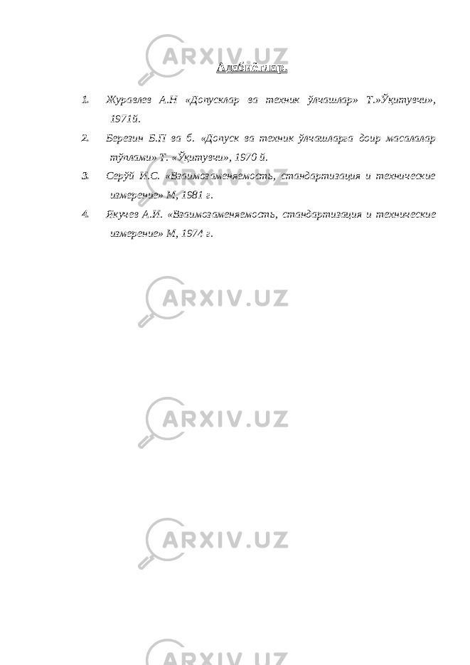 Адабиётлар . 1. Журавлев А.Н «Допусклар ва техник ўлчашлар» Т.»Ўқитувчи», 1971й. 2. Березин Б.П ва б. «Допуск ва техник ўлчашларга доир масалалар тўплами» Т. «Ўқитувчи», 1970 й. 3. Серўй И.С. «Взаимозаменяемость, стандартизация и технические измерение» М, 1981 г. 4. Якучев А.И. «Взаимозаменяемость, стандартизация и технические измерение» М, 1974 г. 
