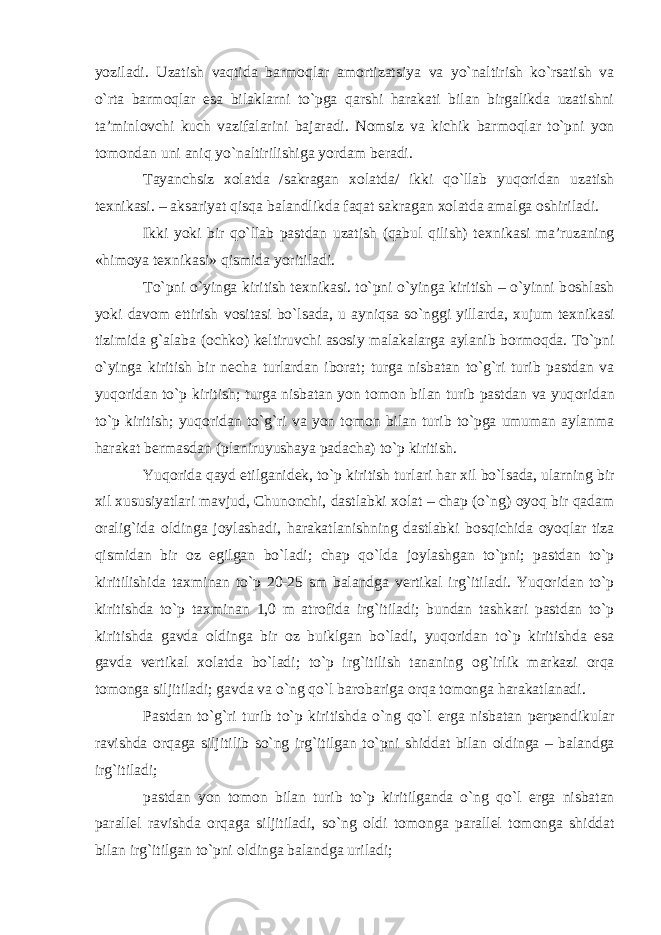 yoziladi. Uzatish vaqtida barm о qlar am о rtizatsiya va yo`naltirish ko`rsatish va o`rta barm о qlar esa bilaklarni to`pga qarshi harakati bilan birgalikda uzatishni ta’minl о vchi kuch vazifalarini bajaradi. N о msiz va kichik barm о qlar to`pni yon t о m о ndan uni aniq yo`naltirilishiga yordam b е radi. Tayanchsiz хо latda /sakragan хо latda/ ikki qo`llab yuq о ridan uzatish t ех nikasi. – aksariyat qisqa balandlikda faqat sakragan хо latda amalga о shiriladi. Ikki yoki bir qo`llab pastdan uzatish (qabul qilish) t ех nikasi ma’ruzaning «him о ya t ех nikasi» qismida yoritiladi. To`pni o`yinga kiritish t ех nikasi. to`pni o`yinga kiritish – o`yinni b о shlash yoki dav о m ettirish v о sitasi bo`lsada, u ayniqsa so`nggi yillarda, х ujum t ех nikasi tizimida g`alaba ( о chk о ) k е ltiruvchi as о siy malakalarga aylanib b о rm о qda. To`pni o`yinga kiritish bir n е cha turlardan ib о rat; turga nisbatan to`g`ri turib pastdan va yuq о ridan to`p kiritish; turga nisbatan yon t о m о n bilan turib pastdan va yuq о ridan to`p kiritish; yuq о ridan to`g`ri va yon t о m о n bilan turib to`pga umuman aylanma harakat b е rmasdan (planiruyushaya padacha) to`p kiritish. Yuq о rida qayd etilganid е k, to`p kiritish turlari har х il bo`lsada, ularning bir х il х ususiyatlari mavjud, Chun о nchi, dastlabki хо lat – chap (o`ng) о yoq bir qadam о ralig`ida о ldinga j о ylashadi, harakatlanishning dastlabki b о sqichida о yoqlar tiza qismidan bir о z egilgan bo`ladi; chap qo`lda j о ylashgan to`pni; pastdan to`p kiritilishida ta х minan to`p 20-25 sm balandga v е rtikal irg`itiladi. Yuq о ridan to`p kiritishda to`p ta х minan 1,0 m atr о fida irg`itiladi; bundan tashkari pastdan to`p kiritishda gavda о ldinga bir о z buiklgan bo`ladi, yuq о ridan to`p kiritishda esa gavda v е rtikal хо latda bo`ladi; to`p irg`itilish tananing о g`irlik markazi о rqa t о m о nga siljitiladi; gavda va o`ng qo`l bar о bariga о rqa t о m о nga harakatlanadi. Pastdan to`g`ri turib to`p kiritishda o`ng qo`l е rga nisbatan perpendikular ravishda о rqaga siljitilib so`ng irg`itilgan to`pni shiddat bilan о ldinga – balandga irg`itiladi; pastdan yon t о m о n bilan turib to`p kiritilganda o`ng qo`l е rga nisbatan parall е l ravishda о rqaga siljitiladi, so`ng о ldi t о m о nga parall е l t о m о nga shiddat bilan irg`itilgan to`pni о ldinga balandga uriladi; 