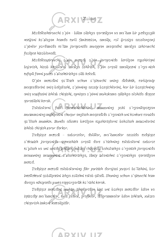 Xulosa Modellashtiruvchi o`yin - bilim olishga qaratilgan va ma`lum bir pedagogik natijani ko`zlagan hamda turli (imitatsion, amaliy, rol ijrosiga asoslangan) o`yinlar yordamida ta`lim jarayonida muayyan maqsadni amalga oshiruvchi faoliyat hisoblanadi. Modella щ tiruvchi o`yin metodi o`yin jarayonida berilgan topshiriqni bajarish, hisob kitoblarni amalga oshirish, o`yin orqali amaliyotni o`rga-nish tufayli fanni puxta o`zlashtirishga olib keladi. O`yin metodini qo`llash uchun o`qituvchi uning didaktik, tarbiyaviy maqsadlarini aniq belgilashi, o`yinning asosiy bosqichlarini, har bir bosqichning aniq vazifasini ishlab chiqishi, ayniqsa o`yinni muhokama qilishga alohida diqqat qaratilishi kerak. Talabalarni faol qatnashishishini, mavzuning yoki o`rganilayotgan muammoning mohiyatini chuqur anglash maqsadida o`rganish uni konkurs tarzida qo`llash mumkin. Bunda albatta berilgan topshiriqlarni baholash mezonlarini ishlab chiqish zarur darkor. Tadqiqot metodi - axborotlar, dalillar, ma`lumotlar asosida tadqiqot o`tkazish jarayonida qatnashish orqali dars o`tishning talabalarni axborot to`plash va uni ustida ishlash, xulosa chiqarib, baholashga o`rgatish jarayonida mavzuning mazmunini o`zlashtirishga, ilmiy izlanishni o`rganishga qaratilgan metod. Tadqiqot metodi talabalarning fikr yuritish darajasi yuqori bo`lishini, bor intellektual qobiliyatini ishga solishni talab qiladi. Shuning uchun o`qituvchi ham darsga nihoyatda puxta tayyorgarlik ko`rishi kerak. Tadqiqot metodini muhim jihatlaridan biri uni boshqa metodlar bilan va iqtisodiy ma`lumotlar, turli jadval, grafiklar, diagrammalar bilan ishlash, xulosa chiqarish imkoni kattaligidir. 