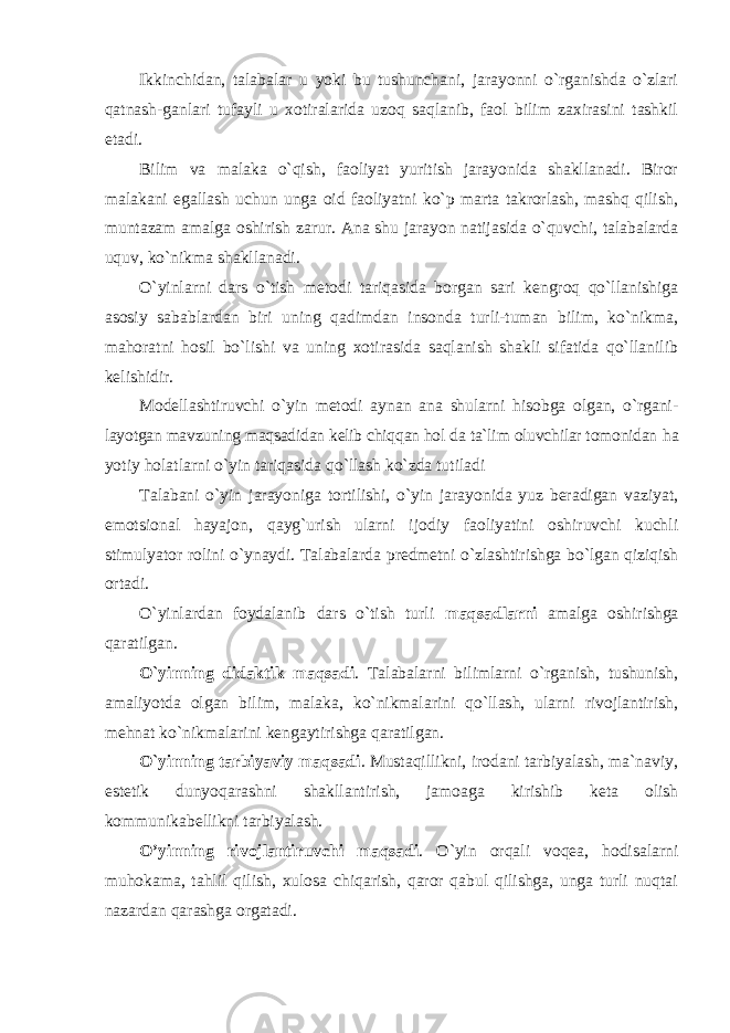 Ikkinchidan, talabalar u yoki bu tushunchani, jarayonni o`rganishda o`zlari qatnash-ganlari tufayli u xotiralarida uzoq saqlanib, faol bilim zaxirasini tashkil etadi. Bilim va malaka o`qish, faoliyat yuritish jarayonida shakllanadi. Biror malakani egallash uchun unga oid faoliyatni ko`p marta takrorlash, mashq qilish, muntazam amalga oshirish zarur. Ana shu jarayon natijasida o`quvchi, talabalarda uquv, ko`nikma shakllanadi. O`yinlarni dars o`tish metodi tariqasida borgan sari kengroq qo`llanishiga asosiy sabablardan biri uning qadimdan insonda turli-tuman bilim, ko`nikma, mahoratni hosil bo`lishi va uning xotirasida saqlanish shakli sifatida qo`llanilib kelishidir. Modellashtiruvchi o`yin metodi aynan ana shularni hisobga olgan, o`rgani- layotgan mavzuning maqsadidan kelib chiqqan hol da tа`lim оluvchilаr tоmоnidаn h а yotiy hоlаtlаrni o`yin tariqasida qo`llash ko`zda tutilаdi Talabani o`yin jarayoniga tortilishi, o`yin jarayonida yuz beradigan vaziyat, emotsional hayajon, qayg`urish ularni ijodiy faoliyatini oshiruvchi kuchli stimulyator rolini o`ynaydi. Talabalarda predmetni o`zlashtirishga bo`lgan qiziqish ortadi. O`yinlardan foydalanib dars o`tish turli maqsadlarni amalga oshirishga qaratilgan. O`yinning didaktik maqsadi . Talabalarni bilimlarni o`rganish, tushunish, amaliyotda olgan bilim, malaka, ko`nikmalarini qo`llash, ularni rivojlantirish, mehnat ko`nikmalarini kengaytirishga qaratilgan. O`yinning tarbiyaviy maqsadi . Mustaqillikni, irodani tarbiyalash, ma`naviy, estetik dunyoqarashni shakllantirish, jamoaga kirishib keta olish kommunikabellikni tarbiyalash. O’yinning rivojlantiruvchi maqsadi . O`yin orqali voqea, hodisalarni muhokama, tahlil qilish, xulosa chiqarish, qaror qabul qilishga, unga turli nuqtai nazardan qarashga orgatadi. 