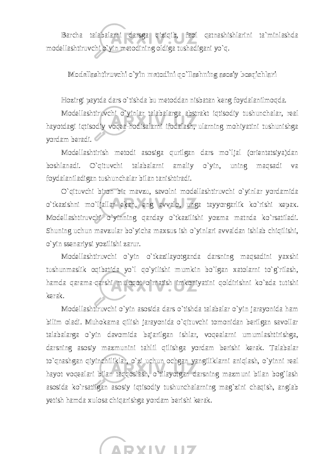 Barcha talabalarni darsga qiziqib, faol qatnashishlarini ta`minlashda modellashtiruvchi o`yin metodining oldiga tushadigani yo`q. Modellashtiruvchi o`yin metodini qo`llashning asosiy bosqichlari Hozirgi paytda dars o`tishda bu metoddan nisbatan keng foydalanilmoqda. Modellashtiruvchi o`yinlar talabalarga abstrakt iqtisodiy tushunchalar, real hayotdagi iqtisodiy voqea-hodisalarni ifodalash, ularning mohiyatini tushunishga yordam beradi. Modellashtirish metodi asosiga qurilgan dars mo`ljal (orientatsiya)dan boshlanadi. O`qituvchi talabalarni amaliy o`yin, uning maqsadi va foydalaniladigan tushunchalar bilan tanishtiradi. O`qituvchi biron bir mavzu, savolni modellashtiruvchi o`yinlar yordamida o`tkazishni mo`ljallar ekan, eng avvalo, unga tayyorgarlik ko`rishi керак . Modellashtiruvchi o`yinning qanday o`tkazilishi yozma matnda ko`rsatiladi. Shuning uchun mavzular bo`yicha maxsus ish o`yinlari avvaldan ishlab chiqilishi, o`yin ssenariysi yozilishi zarur. Modellashtiruvchi o`yin o`tkazilayotganda darsning maqsadini yaxshi tushunmaslik oqibatida yo`l qo`yilishi mumkin bo`lgan xatolarni to`g`rilash, hamda qarama-qarshi muloqot o`rnatish imkoniyatini qoldirishni ko`zda tutishi kerak. Modellashtiruvchi o`yin asosida dars o`tishda talabalar o`yin jarayonida ham bilim oladi. Muhokama qilish jarayonida o`qituvchi tomonidan berilgan savollar talabalarga o`yin davomida bajarilgan ishlar, voqealarni umumlashtirishga, darsning asosiy mazmunini tahlil qilishga yordam berishi kerak. Talabalar to`qnashgan qiyinchiliklar, o`zi uchun ochgan yangiliklarni aniqlash, o`yinni real hayot voqealari bilan taqqoslash, o`tilayotgan darsning mazmuni bilan bog`lash asosida ko`rsatilgan asosiy iqtisodiy tushunchalarning mag`zini chaqish, anglab yetish hamda xulosa chiqarishga yordam berishi kerak. 