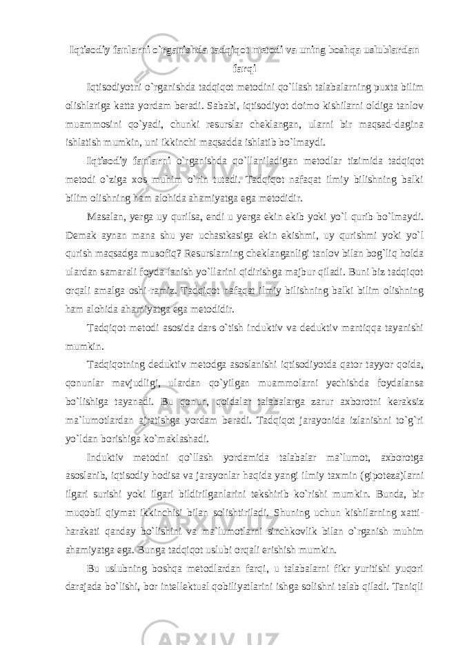 Iqtisodiy fanlarni o`rganishda tadqiqot metodi va uning boshqa uslublardan farqi Iqtisodiyotni o`rganishda tadqiqot metodini qo`llash talabalarning puxta bilim olishlariga katta yordam beradi. Sababi, iqtisodiyot doimo kishilarni oldiga tanlov muammosini qo`yadi, chunki resurslar cheklangan, ularni bir maqsad-dagina ishlatish mumkin, uni ikkinchi maqsadda ishlatib bo`lmaydi. Iqtisodiy fanlarni o`rganishda qo`llaniladigan metodlar tizimida tadqiqot metodi o`ziga xos muhim o`rin tutadi. Tadqiqot nafaqat ilmiy bilishning balki bilim olishning ham alohida ahamiyatga ega metodidir. Masalan, yerga uy qurilsa, endi u yerga ekin ekib yoki yo`l qurib bo`lmaydi. D е m а k а yn а n m а n а shu уе r uch а stk а sig а ekin ekishmi, uy qurishmi yoki yo`l qurish m а qs а dg а mu во fiq? Resurslarning cheklanganligi tanlov bilan bog`liq holda ulardan samarali foyda-lanish yo`llarini qidirishga majbur qiladi. Buni biz tadqiqot orqali amalga oshi-ramiz. Tadqiqot nafaqat ilmiy bilishning balki bilim olishning ham alohida ahamiyatga ega metodidir. Tadqiqot metodi asosida dars o`tish induktiv va deduktiv mantiqqa tayanishi mumkin. Tadqiqotning deduktiv metodga asoslanishi iqtisodiyotda qator tayyor qoida, qonunlar mavjudligi, ulardan qo`yilgan muammolarni yechishda foydalansa bo`lishiga tayanadi. Bu qonun, qoidalar talabalarga zarur axborotni keraksiz ma`lumotlardan ajratishga yordam beradi. Tadqiqot jarayonida izlanishni to`g`ri yo`ldan borishiga ko`maklashadi. Induktiv metodni qo`llash yordamida talabalar ma`lumot, axborotga asoslanib, iqtisodiy hodisa va jarayonlar haqida yangi ilmiy taxmin (gipoteza)larni ilgari surishi yoki ilgari bildirilganlarini tekshirib ko`rishi mumkin. Bunda, bir muqobil qiymat ikkinchisi bilan solishtiriladi. Shuning uchun kishilarning xatti- harakati qanday bo`lishini va ma`lumotlarni sinchkovlik bilan o`rganish muhim ahamiyatga ega. Bunga tadqiqot uslubi orqali erishish mumkin. Bu uslubning boshqa metodlardan farqi, u talabalarni fikr yuritishi yuqori darajada bo`lishi, bor intellektual qobiliyatlarini ishga solishni talab qiladi. Taniqli 