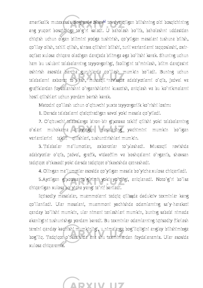 amerikalik mutaxassis Benjamin Blum 12 tavsiya qilgan bilishning olti bosqichining eng yuqori bosqichiga to`g`ri keladi. U baholash bo`lib, baholashni uddasidan chiqish uchun olgan bilimini yodga tushirish, qo`yilgan masalani tushuna bilish, qo`llay olish, tahlil qilish, sintez qilishni bilishi, turli variantlarni taqqoslashi, oxir- oqibat xulosa chiqara oladigan darajada bilimga ega bo`lishi kerak. Shuning uchun ham bu uslubni talabalarning tayyorgarligi, faolligini ta`minlash, bilim darajasini oshirish asosida barcha guruhlarda qo`llash mumkin bo`ladi. Buning uchun talabalarni axborot to`plash, mustaqil ravi щ da adabiyotlarni o`qib, jadval va grafiklardan foydalanishni o`rganishlarini kuzatish, aniqlash va bu ko`nikmalarni hosil qilishlari uchun yordam berish kerak. Metodni qo`llash uchun o`qituvchi puxta tayyorgarlik ko`rishi lozim: 1. Darsda talabalarni qiziqtiradigan savol yoki masala qo`yiladi. 2. O`qituvchi talabalarga biron-bir gipoteza taklif qilishi yoki talabalarning o`zlari muhokama qilayotgan masalaning yechimini mumkin bo`lgan variantlarini taklif qilishlari, tushuntirishlari mumkin. 3. Talabalar ma`lumotlar, axborotlar to`plashadi. Mustaqil ravishda adabiyotlar o`qib, jadval, grafik, videofilm va boshqalarni o`rganib, shaxsan tadqiqot o`tkazadi yoki darsda tadqiqot o`tkazishda qatnashadi. 4. Olingan ma`lumotlar asosida qo`yilgan masala bo`yicha xulosa chiqariladi. 5. Aytilgan gipoteza to`g`rimi yoki yo`qligi, aniqlanadi. Noto`g`ri bo`lsa chiqarilgan xulosa bo`yicha yangi ta`rif beriladi. Iqtisodiy masalalar, muammolarni tadqiq qili щ da deduktiv taxminlar keng qo`llaniladi. Ular masalani, muammoni yechishda odamlarning sa`y-harakati qanday bo`lishi mumkin, ular nimani tanlashlari mumkin, buning sababi nimada ekanligini tushunishga yordam beradi. Bu taxminlar odamlarning iqtisodiy fikrlash tarzini qanday kechishi mumkinligi, u nimalarga bog`liqligini anglay bilishimizga bog`liq. Tadqiqot o`tkazishda ana shu taxminlardan foydalanamiz. Ular asosida xulosa chiqaramiz. 