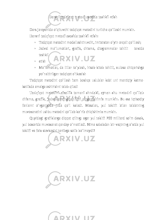 Darsni tadqiqot metodi asosida tashkil etish Dars jarayonida o`qituvchi tadqiqot metodini turlicha qo`llashi mumkin. Darsni tadqiqot metodi asosida tashkil etish: • Tadqiqot metodini modellashtiruvchi, imitatsion o`yin orqali qo`llash; • Jadval ma`lumotlari, grafik, chizma, diagrammalar tahlili tarzida tashkil • etish • Ma`lumotlar, da lillar to`plash, hisob-kitob tahlili, xulosa chiqarishga yo`naltirilgan tadqiqot o`tkazish Tаdqiqоt mеtоdini qo`llаsh ћаm bоshqа uslublаr kаbi uni mаntiqiy kеtmа- kеtlikdа аmаlgа оshirishni tаlаb qilаdi Tadqiqot metodini afzallik tomoni shndaki, aynan shu metodni qo`llab chizma, grafik, jadvallarning tahlilini o`rganishimiz mumkin. Bu esa iqtisodiy fanlarni o`rganishda juda qo`l keladi. Masalan, pul taklifi bilan talabining muvozanatini ushbu metodni qo`llab ko`rib chiqishimiz mumkin. Quyidagi grafiklarga diqqat qiling: agar pul taklifi 200 milliard so`m desak, pul bozorida muvozanat qanday o`rnatiladi. Nima sababdan bir vaqtning o`zida pul taklifi va foiz stavkasini tartibga solib bo`lmaydi? 