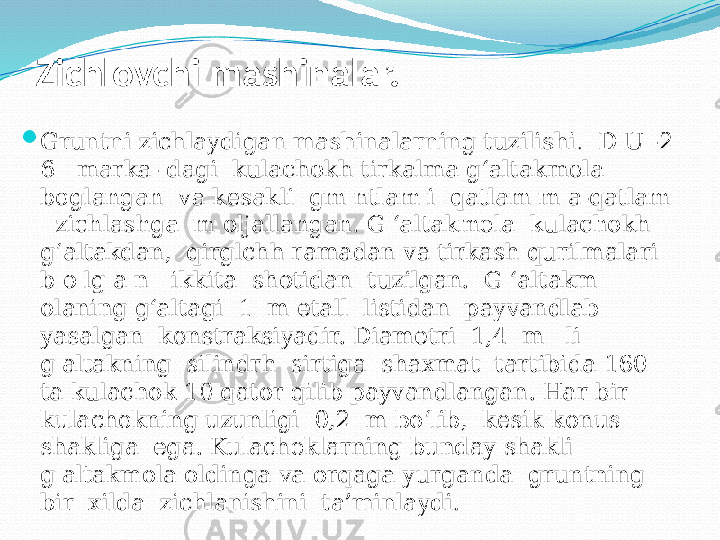 Zichlovchi mashinalar.  Gruntni zichlaydigan mashinalarning tuzilishi. D U -2 6 marka- dagi kulachokh tirkalma g‘altakmola boglangan va kesakli gm ntlam i qatlam m a-qatlam zichlashga m oljallangan. G ‘altakmola kulachokh g‘altakdan, qirglchh ramadan va tirkash qurilmalari b o lg a n ikkita shotidan tuzilgan. G ‘altakm olaning g‘altagi 1 m etall listidan payvandlab yasalgan konstraksiyadir. Diametri 1,4 m li g&#39;altakning silindrh sirtiga shaxmat tartibida 160 ta kulachok 10 qator qilib payvandlangan. Har bir kulachokning uzunligi 0,2 m bo‘lib, kesik konus shakliga ega. Kulachoklarning bunday shakli g&#39;altakmola oldinga va orqaga yurganda gruntning bir xilda zichlanishini ta’minlaydi. 