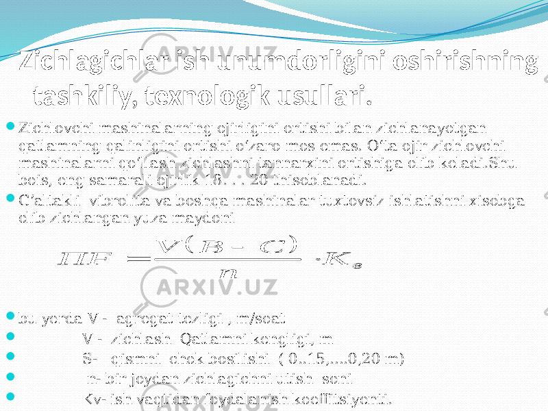 Zichlagichlar ish unumdorligini oshirishning tashkiliy, texnologik usullari.  Zichlovchi mashinalarning oјirligini ortishi bilan zichlanayotgan qatlamning qalinligini ortishi о‘zaro mos emas. О‘ta oјir zichlovchi mashinalarni qо‘llash zichlashni tannarxini ortishiga olib keladi.Shu bois, eng samarali oјirlik 18. . . 20 thisoblanadi.  G’altakli vibrolita va boshqa mashinalar tuxtovsiz ishlatishni xisobga olib zichlangan yuza maydoni  bu yerda V - agregat tezligi , m/soat  V - zichlash Qatlamni kengligi, m  S- qismni chok bosilishi ( 0..15,....0,20 m)  n- bir joydan zichlagichni utish soni  Kv- ish vaqtidan foydalanish koeffitsiyenti.  в K n С В V ПF    