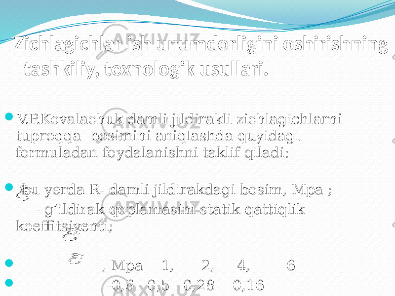 Zichlagichlar ish unumdorligini oshirishning tashkiliy, texnologik usullari.  V.P.Kovalachuk damli јildirakli zichlagichlarni tuproqqa bosimini aniqlashda quyidagi formuladan foydalanishni taklif qiladi:  bu yerda R- damli јildirakdagi bosim, Mpa ; - g’ildirak qoplamasini statik qattiqlik koeffitsiyenti;    , Mpa 1, 2, 4, 6  -0,6 0,5 0,28 0,16   