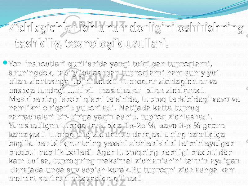 Zichlagichlar ish unumdorligini oshirishning tashkiliy, texnologik usullari.  Yer inshootlari qurilishida yangi tо‘qilgan tuproqlarni, shuningdek, tabiiy joylashgan tuproqlarni ham suniy yо‘l bilan zichlashga tо‘јri keladi. tuproqlar zichlagichlar va boshqa turdagi turli xil mashinalar bilan zichlanadi. Mashinaning ishchi qismi ta’sirida, tuproq tarkibidagi xavo va namlikni chiqarib yuboriladi. Natijada katta tuproq zarrachalari bir-biriga yaqinlashib, tuproq zichlashadi. Yumshatilgan tuproq tarkibida 15-25 % xavo 3-5 % gacha kamayadi. tuproqning zichlanish darajasi uning namligiga boglik. har bir gruntning yaxshi zichlanishini ta’minlaydigan maqbul namlik bо‘ladi. Agar tuproqning namligi maqbuldan kam bо‘lsa, tuproqning maksimal zichlanishini ta’minlaydigan darajada unga suv sepish kerak.Bu tuproqni zichlashga kam mehnat sarflash maqsadida qilinadi. 