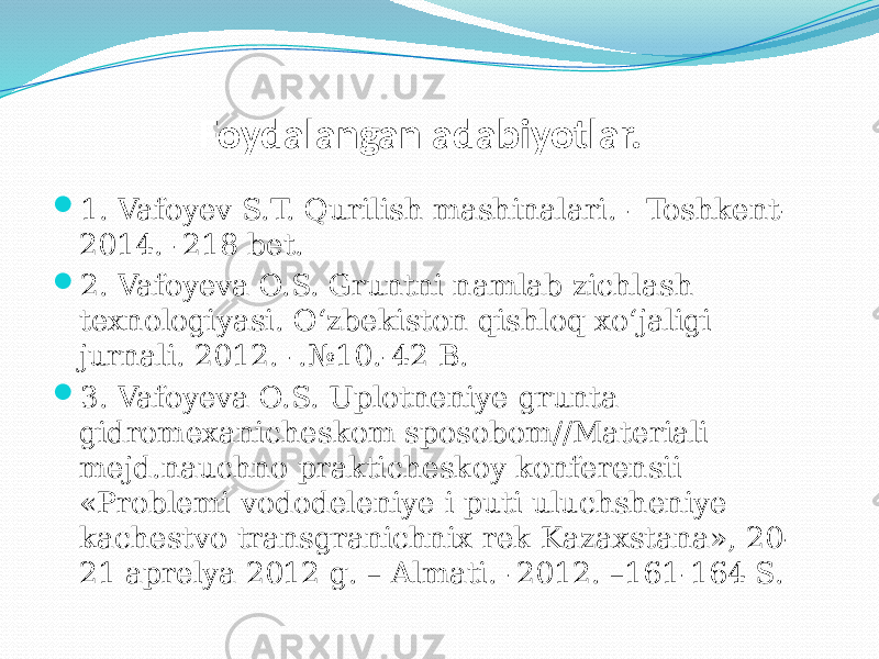  Foydalangan adabiyotlar.  1. Vafoyev S.T. Qurilish mashinalari. - Toshkent- 2014. -218 bet.  2. Vafoyeva O.S. Gruntni namlab zichlash texnologiyasi. O‘zbekiston qishloq xo‘jaligi jurnali. 2012. -.№10.-42 B.  3. Vafoyeva O.S. Uplotneniye grunta gidromexanicheskom sposobom//Materiali mejd.nauchno prakticheskoy konferensii «Problemi vododeleniye i puti uluchsheniye kachestvo transgranichnix rek Kazaxstana», 20- 21 aprelya 2012 g. – Almati. -2012. –161-164 S. 