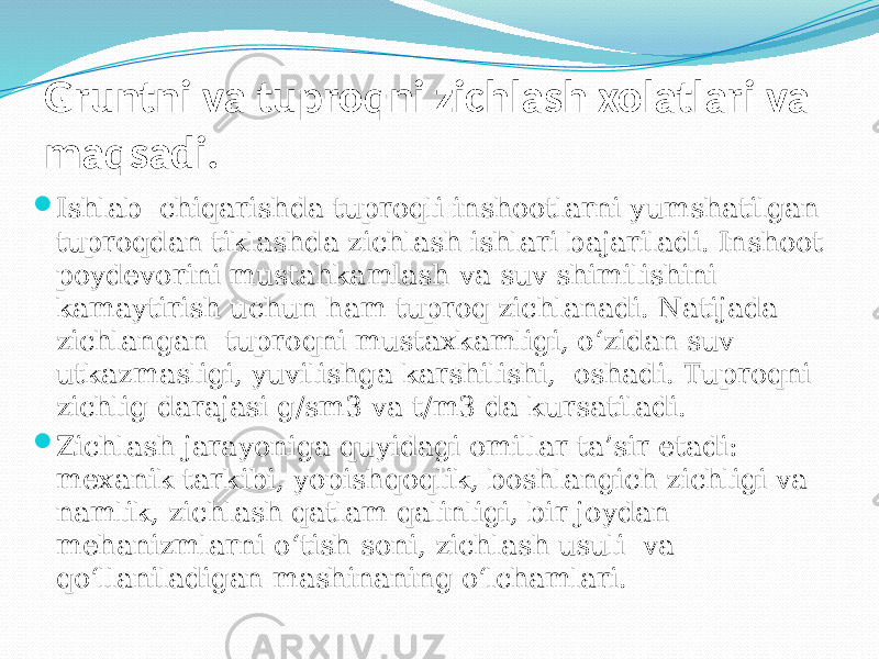 Gruntni va tuproqni zichlash xolatlari va maqsadi.  Ishlab chiqarishda tuproqli inshootlarni yumshatilgan tuproqdan tiklashda zichlash ishlari bajariladi. Inshoot poydevorini mustahkamlash va suv shimilishini kamaytirish uchun ham tuproq zichlanadi. Natijada zichlangan tuproqni mustaxkamligi, о‘zidan suv utkazmasligi, yuvilishga karshilishi, oshadi. Tuproqni zichlig darajasi g/sm3 va t/m3 da kursatiladi.  Zichlash jarayoniga quyidagi omillar ta’sir etadi: mexanik tarkibi, yopishqoqlik, boshlangich zichligi va namlik, zichlash qatlam qalinligi, bir joydan mehanizmlarni о‘tish soni, zichlash usuli va qо‘llaniladigan mashinaning о‘lchamlari. 