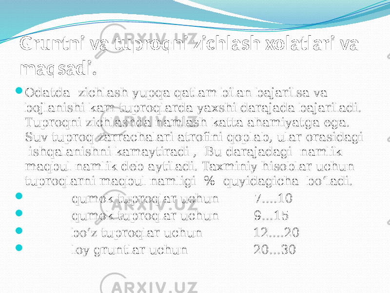 Gruntni va tuproqni zichlash xolatlari va maqsadi.  Odatda zichlash yupqa qatlam bilan bajarilsa va boјlanishi kam tuproqlarda yaxshi darajada bajariladi. Tuproqni zichlashda namlash katta ahamiyatga ega. Suv tuproq zarrachalari atrofini qoplab, ular orasidagi ishqalanishni kamaytiradi , Bu darajadagi namlik maqbul namlik deb aytiladi. Taxminiy hisoblar uchun tuproqlarni maqbul namligi % quyidagicha bо‘ladi.  qumok tuproqlar uchun 7....10  qumok tuproqlar uchun 9...15  bо‘z tuproqlar uchun 12....20  loy gruntlar uchun 20...30 