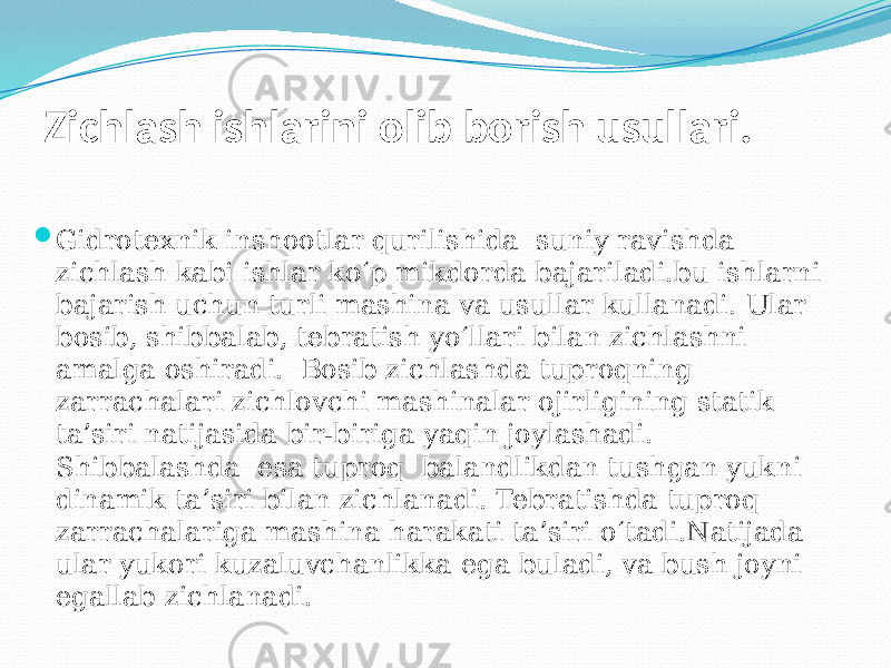 Zichlash ishlarini olib borish usullari.  Gidrotexnik inshootlar qurilishida suniy ravishda zichlash kabi ishlar kо‘p mikdorda bajariladi.bu ishlarni bajarish uchun turli mashina va usullar kullanadi. Ular bosib, shibbalab, tebratish yо‘llari bilan zichlashni amalga oshiradi. Bosib zichlashda tuproqning zarrachalari zichlovchi mashinalar oјirligining statik ta’siri natijasida bir-biriga yaqin joylashadi. Shibbalashda esa tuproq balandlikdan tushgan yukni dinamik ta’siri bilan zichlanadi. Tebratishda tuproq zarrachalariga mashina harakati ta’siri о‘tadi.Natijada ular yukori kuzaluvchanlikka ega buladi, va bush joyni egallab zichlanadi. 