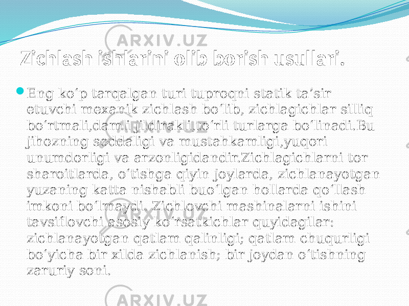 Zichlash ishlarini olib borish usullari.  Eng kо‘p tarqalgan turi tuproqni statik ta’sir etuvchi mexanik zichlash bо‘lib, zichlagichlar silliq bо‘rtmali,damli јildirakli,tо‘rli turlarga bо‘linadi.Bu jihozning soddaligi va mustahkamligi,yuqori unumdorligi va arzonligidandir.Zichlagichlarni tor sharoitlarda, о‘tishga qiyin joylarda, zichlanayotgan yuzaning katta nishabli buо‘lgan hollarda qо‘llash imkoni bо‘lmaydi. Zichlovchi mashinalarni ishini tavsiflovchi asosiy kо‘rsatkichlar quyidagilar: zichlanayotgan qatlam qalinligi; qatlam chuqurligi bо‘yicha bir xilda zichlanish; bir joydan о‘tishning zaruriy soni. 