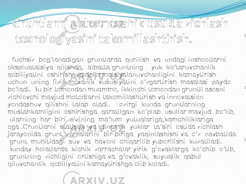 Gruntlarni gidromexanik usulda zichlash texnologiyasini takomillashtirish. Kuchsiz bog’lanadigan gruntlarda qurilish va undagi inshootlarni ekspluatatsiya qilishda, albatta gruntning yuk ko’taruvchanlik qobiliyatini oshirish va deformatsiyalanuvchanligini kamaytirish uchun uning fizik-mexanik xususiyatini o’zgartirish masalasi paydo bo’ladi. Bu bir tomondan muammo, ikkinchi tomondan gruntli asosni zichlovchi mavjud metodlarni takomillashtirish va innovatsion yondashuv qilishni talab etadi. Hozirgi kunda gruntlarning mustahkamligini oshirishga qaratilgan ko’plab usullar mavjud bo’lib, ularning har biri o’zining ma’lum yutuqlariga,kamchiliklariga ega .Gruntlarni statistik va dinamik yuklar ta’siri ostida zichlash jarayonida grunt zarralarini bir-biriga yaqinlashishi va o’z navbatida grunt muhitidagi suv va havoni chiqarilib yuborilishi kuzatiladi. Bunday holatlarda kichik zarrachalar yirik g’ovaklarga ko’chib o’tib, gruntning zichligini ortishiga va g’ovaklik, suyuqlik qabul qiluvchanlik qobiliyatini kamaytirishga olib keladi. 