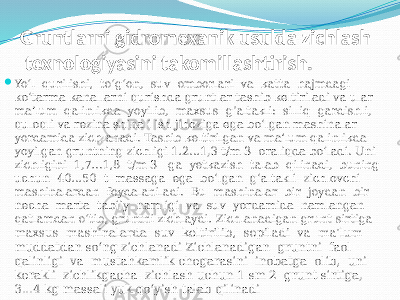 Gruntlarni gidromexanik usulda zichlash texnologiyasini takomillashtirish.  Yo‘l qurilishi, to‘g‘on, suv omborlari va katta hajmdagi ko‘tarma kanallarni qurishda gruntlar tashib keltiriladi va ular ma’lum qalinlikda yoyilib, maxsus g‘altakli: silliq gardishli, quloqli va rezina shinali ish jihoziga ega bo‘lgan mashinalar yordamida zichlanadi. Tashib keltirilgan va ma’lum qalinlikda yoyilgan gruntning zichligi 1.2...1,3 t/m 3 oraliqda bo‘ladi. Uni zichligini 1,7...1,8 t/m 3 ga yetkazish talab qilinadi, buning uchun 40...50 t massaga ega bo‘lgan g‘altakli zichlovchi mashinalardan foydalaniladi. Bu mashinalar bir joydan bir necha marta tabiiy namligi va suv yordamida namlangan qatlamdan o‘tib, gruntni zichlaydi. Zichlanadigan grunt sirtiga maxsus mashinalarda suv keltirilib, sepiladi va ma’lum muddatdan so‘ng zichlanadi Zichlanadigan gruntni faol qalinligi va mustahkamlik chegarasini inobatga olib, uni kerakli zichlikgacha zichlash uchun 1 sm 2 grunt sirtiga, 3...4 kg massali yuk qo‘yish talab qilinadi 