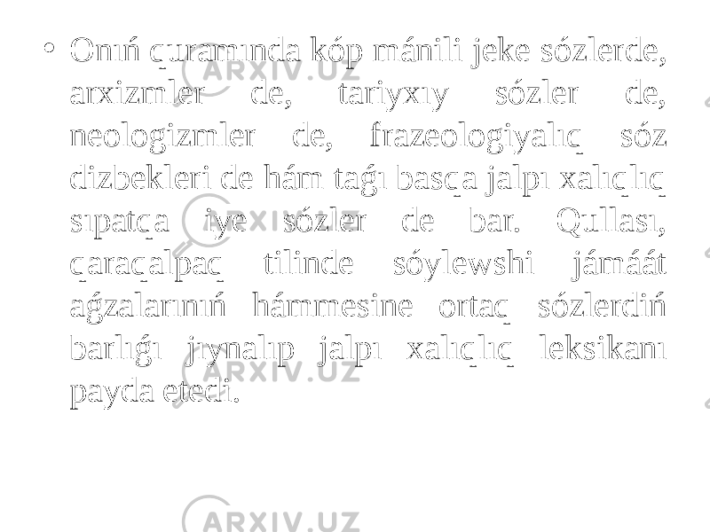 • Onıń quramında kóp mánili jeke sózlerde, arxizmler de, tariyxıy sózler de, neologizmler de, frazeologiyalıq sóz dizbekleri de hám taǵı basqa jalpı xalıqlıq sıpatqa iye sózler de bar. Qullası, qaraqalpaq tilinde sóylewshi jámáát aǵzalarınıń hámmesine ortaq sózlerdiń barlıǵı jıynalıp jalpı xalıqlıq leksikanı payda etedi. 