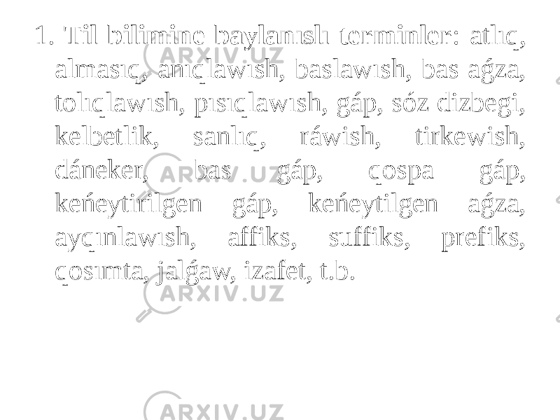 1. Til bilimine baylanıslı terminler : atlıq, almasıq, anıqlawısh, baslawısh, bas aǵza, tolıqlawısh, pısıqlawısh, gáp, sóz dizbegi, kelbetlik, sanlıq, ráwish, tirkewish, dáneker, bas gáp, qospa gáp, keńeytirilgen gáp, keńeytilgen aǵza, ayqınlawısh, affiks, suffiks, prefiks, qosımta, jalǵaw, izafet, t.b. 