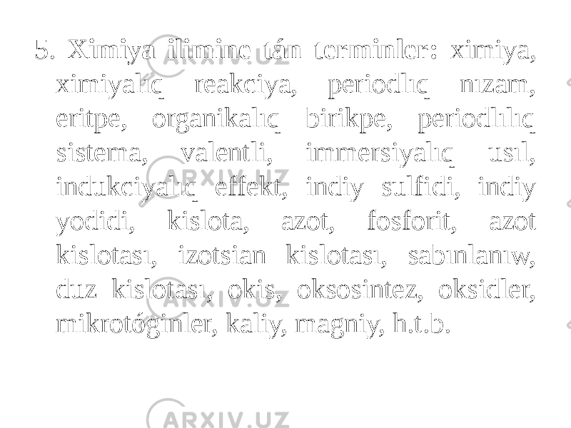 5. Ximiya ilimine tán terminler: ximiya, ximiyalıq reakciya, periodlıq nızam, eritpe, organikalıq birikpe, periodlılıq sistema, valentli, immersiyalıq usıl, indukciyalıq effekt, indiy sulfidi, indiy yodidi, kislota, azot, fosforit, azot kislotası, izotsian kislotası, sabınlanıw, duz kislotası, okis, oksosintez, oksidler, mikrotóginler, kaliy, magniy, h.t.b. 