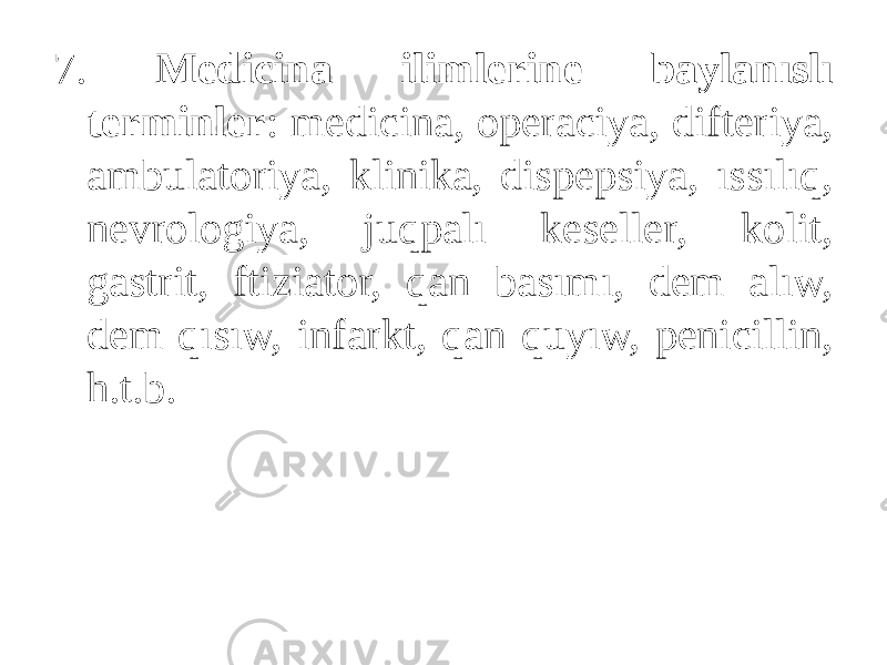 7. Medicina ilimlerine baylanıslı terminler : medicina, operaciya, difteriya, ambulatoriya, klinika, dispepsiya, ıssılıq, nevrologiya, juqpalı keseller, kolit, gastrit, ftiziator, qan basımı, dem alıw, dem qısıw, infarkt, qan quyıw, penicillin, h.t.b. 