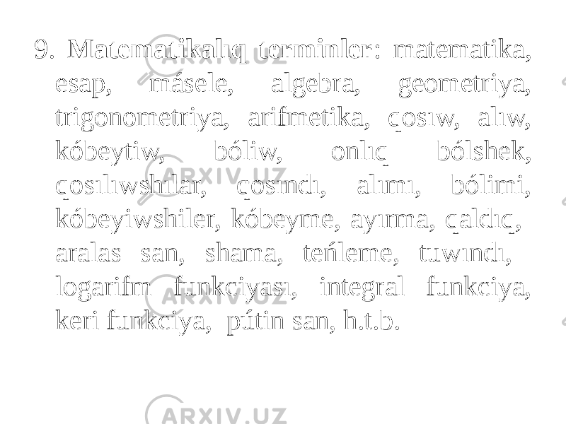 9. Matematikalıq terminler : matematika, esap, másele, algebra, geometriya, trigonometriya, arifmetika, qosıw, alıw, kóbeytiw, bóliw, onlıq bólshek, qosılıwshılar, qosındı, alımı, bólimi, kóbeyiwshiler, kóbeyme, ayırma, qaldıq, aralas san, shama, teńleme, tuwındı, logarifm funkciyası, integral funkciya, keri funkciya, pútin san, h.t.b. 