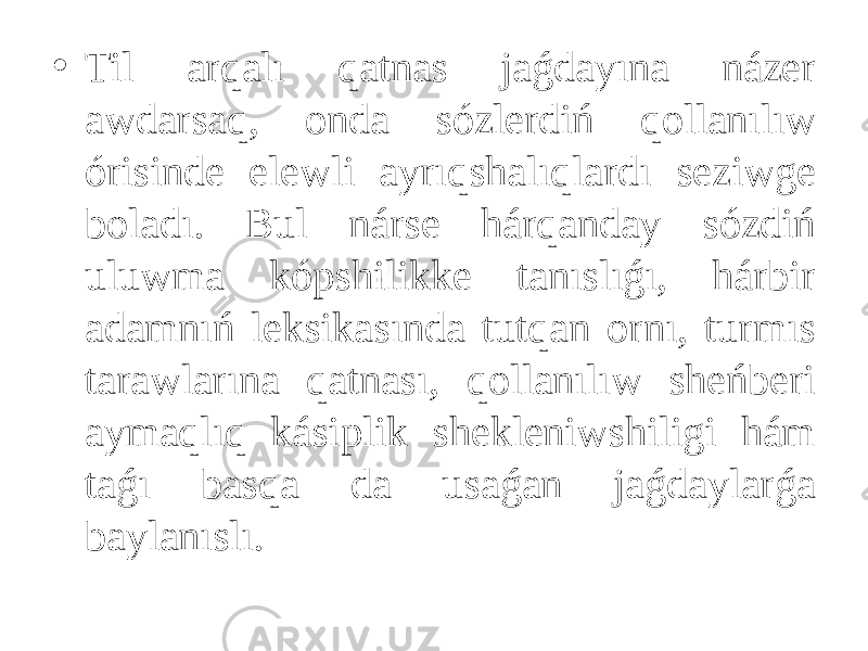 • Til arqalı qatnas jaǵdayına názer awdarsaq, onda sózlerdiń qollanılıw órisinde elewli ayrıqshalıqlardı seziwge boladı. Bul nárse hárqanday sózdiń uluwma kópshilikke tanıslıǵı, hárbir adamnıń leksikasında tutqan ornı, turmıs tarawlarına qatnası, qollanılıw sheńberi aymaqlıq kásiplik shekleniwshiligi hám taǵı basqa da usaǵan jaǵdaylarǵa baylanıslı. 