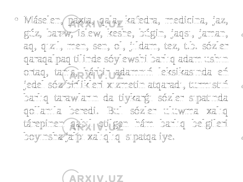 • Máselen, paxta, qala, kafedra, medicina, jaz, gúz, barıw, islew, keshe, búgin, jaqsı, jaman, aq, qızıl, men, sen, ol, jıldam, tez, t.b. sózler qaraqalpaq tilinde sóylewshi barlıq adam ushın ortaq, tanıs, hárbir adamnıń leksikasında eń jedel sóz birlikleri xızmetin atqaradı, turmıstıń barlıq tarawların da tiykarǵı sózler sıpatında qollanıla beredi. Bul sózler uluwma xalıq tárepinen qabıl etilgen hám barlıq belgileri boyınsha jalpı xalıqlıq sıpatqa iye. 