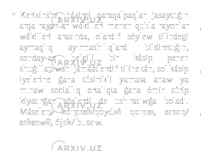 • Kerisinshe, házirgi qaraqalpaqlar jasaytuǵın arqa rayonlar wákilleri menen qubla rayonlar wákilleri arasında, olardıń sóylew tilindegi aymaqlıq ayırmashılıqlardı bildiretuǵın, sonday-aq belgili bir kásip penen shuǵıllanıwshı jámáátlerdiń tiline tán, sol kásip iyelerine ǵana túsinikli yamasa anaw ya mınaw sociallıq ortalıqta ǵana ómir súrip kiyatırǵan sózlerdi de ushıratıwǵa boladı. Máselen: kórpesh/qoydıń qorası, sazaq/ seksewil, ójek/ buzaw. 