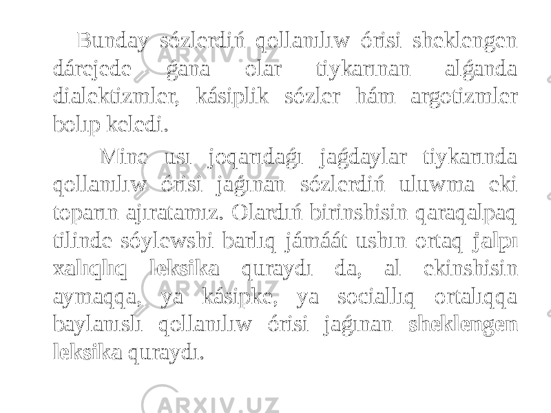  Bunday sózlerdiń qollanılıw órisi sheklengen dárejede ǵana olar tiykarınan alǵanda dialektizmler, kásiplik sózler hám argotizmler bolıp keledi. Mine usı joqarıdaǵı jaǵdaylar tiykarında qollanılıw órisi jaǵınan sózlerdiń uluwma eki toparın ajıratamız. Olardıń birinshisin qaraqalpaq tilinde sóylewshi barlıq jámáát ushın ortaq jalpı xalıqlıq leksika quraydı da, al ekinshisin aymaqqa, ya kásipke, ya sociallıq ortalıqqa baylanıslı qollanılıw órisi jaǵınan sheklengen leksika quraydı. 