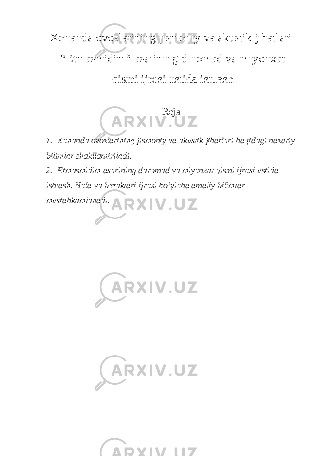 Xonanda ovozlarining jismoniy va akustik jihatlari. “Etmasmidim” asarining daromad va miyonxat qismi ijrosi ustida ishlash Reja: 1. Xonanda ovozlarining jismoniy va akustik jihatlari haqidagi nazariy bilimlar shakllantiriladi. 2. Etmasmidim asarining daromad va miyonxat qismi ijrosi ustida ishlash. Nola va bezaklari ijrosi bo’yicha amaliy bilimlar mustahkamlanadi. 