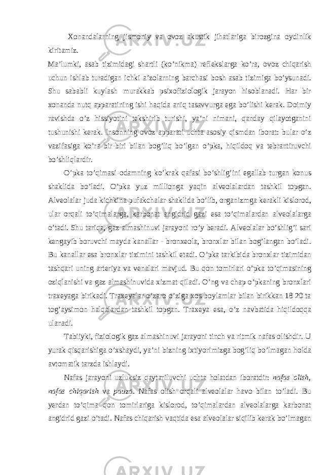 Xonandalarning jismoniy va ovoz akustik jihatlariga birozgina oydinlik kiritamiz. Ma’lumki, asab tizimidagi shartli (ko’nikma) reflekslarga ko’ra, ovoz chiqarish uchun ishlab turadigan ichki a’zolarning barchasi bosh asab tizimiga bo’ysunadi. Shu sababli kuylash murakkab psixofiziologik jarayon hisoblanadi. Har bir xonanda nutq apparatining ishi haqida aniq tasavvurga ega bo’lishi kerak. Doimiy ravishda o’z hissiyotini tekshirib turishi, ya’ni nimani, qanday qilayotganini tushunishi kerak. Insonning ovoz apparati uchta asosiy qismdan iborat: bular o’z vazifasiga ko’ra bir-biri bilan bog’liq bo’lgan o’pka, hiqildoq va tebrantiruvchi bo’shliqlardir. O’pka to’qimasi odamning ko’krak qafasi bo’shlig’ini egallab turgan konus shaklida bo’ladi. O’pka yuz millionga yaqin alveolalardan tashkil topgan. Alveolalar juda kichkina pufakchalar shaklida bo’lib, organizmga kerakli kislorod, ular orqali to’qimalarga, karbonat angidrid gazi esa to’qimalardan alveolalarga o’tadi. Shu tariqa, gaz almashinuvi jarayoni ro’y beradi. Alveolalar bo’shlig’i sari kengayib boruvchi mayda kanallar - bronxeola, bronxlar bilan bog’langan bo’ladi. Bu kanallar esa bronxlar tizimini tashkil etadi. O’pka tarkibida bronxlar tizimidan tashqari uning arteriya va venalari mavjud. Bu qon tomirlari o’pka to’qimasining oziqlanishi va gaz almashinuvida xizmat qiladi. O’ng va chap o’pkaning bronxlari traxeyaga birikadi. Traxeyalar o’zaro o’ziga xos boylamlar bilan birikkan 18 20 ta tog’aysimon halqalardan tashkil topgan. Traxeya esa, o’z navbatida hiqildoqqa ulanadi. Tabiiyki, fiziologik gaz almashinuvi jarayoni tinch va ritmik nafas olishdir. U yurak qisqarishiga o’xshaydi, ya’ni bizning ixtiyorimizga bog’liq bo’lmagan holda avtomatik tarzda ishlaydi. Nafas jarayoni uzluksiz qaytariluvchi uchta holatdan iboratdir: nafas olish, nafas chiqarish va pauza. Nafas olish orqali alveolalar havo bilan to’ladi. Bu yerdan to’qima qon tomirlariga kislorod, to’qimalardan alveolalarga karbonat angidrid gazi o’tadi. Nafas chiqarish vaqtida esa alveolalar siqilib kerak bo’lmagan 