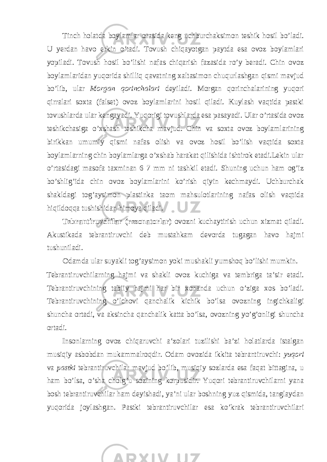 Tinch holatda boylamlar orasida keng uchburchaksimon teshik hosil bo’ladi. U yerdan havo erkin o’tadi. Tovush chiqayotgan paytda esa ovoz boylamlari yopiladi. Tovush hosil bo’lishi nafas chiqarish fazasida ro’y beradi. Chin ovoz boylamlaridan yuqorida shilliq qavatning xaltasimon chuqurlashgan qismi mavjud bo’lib, ular Morgan qorinchalari deyiladi. Morgan qorinchalarining yuqori qirralari soxta (falset) ovoz boylamlarini hosil qiladi. Kuylash vaqtida pastki tovushlarda ular kengayadi. Yuqorigi tovushlarda esa pasayadi. Ular o’rtasida ovoz teshikchasiga o’xshash teshikcha mavjud. Chin va soxta ovoz boylamlarining birikkan umumiy qismi nafas olish va ovoz hosil bo’lish vaqtida soxta boylamlarning chin boylamlarga o’xshab harakat qilishida ishtirok etadi.Lekin ular o’rtasidagi masofa taxminan 6 7 mm ni tashkil etadi. Shuning uchun ham og’iz bo’shlig’ida chin ovoz boylamlarini ko’rish qiyin kechmaydi. Uchburchak shakldagi tog’aysimon plastinka taom mahsulotlarining nafas olish vaqtida hiqildoqqa tushishidan himoya qiladi. Tebrantiruvchilar (rezonatorlar) ovozni kuchaytirish uchun xizmat qiladi. Akustikada tebrantiruvchi deb mustahkam devorda tugagan havo hajmi tushuniladi. Odamda ular suyakli tog’aysimon yoki mushakli yumshoq bo’lishi mumkin. Tebrantiruvchilarning hajmi va shakli ovoz kuchiga va tembriga ta’sir etadi. Tebrantiruvchining tabiiy hajmi har bir xonanda uchun o’ziga xos bo’ladi. Tebrantiruvchining o’lchovi qanchalik kichik bo’lsa ovozning ingichkaligi shuncha ortadi, va aksincha qanchalik katta bo’lsa, ovozning yo’g’onligi shuncha ortadi. Insonlarning ovoz chiqaruvchi a’zolari tuzilishi ba’zi holatlarda istalgan musiqiy asbobdan mukammalroqdir. Odam ovozida ikkita tebrantiruvchi: yuqori va pastki tebrantiruvchilar mavjud bo’lib, musiqiy sozlarda esa faqat bittagina, u ham bo’lsa, o’sha cholg’u sozining korpusidir. Yuqori tebrantiruvchilarni yana bosh tebrantiruvchilar ham deyishadi, ya’ni ular boshning yuz qismida, tanglaydan yuqorida joylashgan. Pastki tebrantiruvchilar esa ko’krak tebrantiruvchilari 