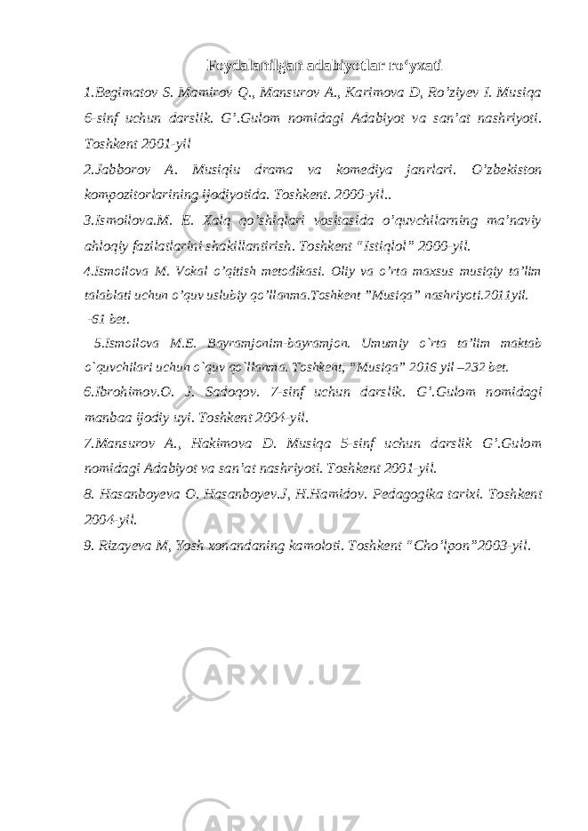 Foydalanilgan adabiyotlar ro‘yxati 1 .Begimatov S. Mamirov Q., Mansurov A., Karimova D, Ro’ziyev I. Musiqa 6-sinf uchun darslik. G’.Gulom nomidagi Adabiyot va san’at nashriyoti. Toshkent 2001-yil 2.Jabborov A. Musiqiu drama va komediya janrlari. O’zbekiston kompozitorlarining ijodiyotida. Toshkent. 2000-yil.. 3.Ismoilova.M. E. Xalq qo’shiqlari vositasida o’quvchilarning ma’naviy ahloqiy fazilatlarini shakillantirish. Toshkent “Istiqlol” 2000-yil. 4 .Ismoilova M. Vokal o’qitish metodikasi. Oliy va o’rta maxsus musiqiy ta’lim talablati uchun o’quv uslubiy qo’llanma.Toshkent ”Musiqa” nashriyoti.2011yil. -61 bet. 5 .Ismoilova M.E. Bayramjonim-bayramjon. Umumiy o`rta ta’lim maktab o`quvchilari uchun o`quv qo`llanma. Toshkent, “Musiqa” 2016 yil –232 bet. 6. Ibrohimov.O. J. Sadoqov. 7-sinf uchun darslik. G’.Gulom nomidagi manbaa ijodiy uyi. Toshkent 2004-yil. 7.Mansurov A., Hakimova D. Musiqa 5-sinf uchun darslik G’.Gulom nomidagi Adabiyot va san’at nashriyoti. Toshkent 2001-yil. 8. Hasanboyeva O. Hasanboyev.J, H.Hamidov. Pedagogika tarixi. Toshkent 2004-yil. 9. Rizayeva M, Yosh xonandaning kamoloti. Toshkent “Cho’lpon”2003-yil. 