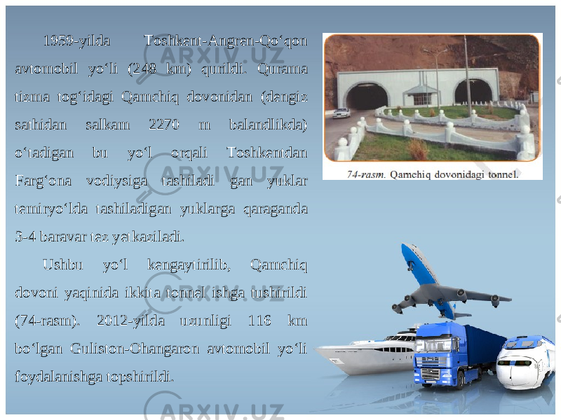 1959-yilda Toshkent-Angren-Qo‘qon avtomobil yo‘li (248 km) qurildi. Qurama tizma tog‘idagi Qamchiq dovonidan (dengiz sathidan salkam 2270 m balandlikda) o‘tadigan bu yo‘l orqali Toshkentdan Farg‘ona vodiysiga tashiladi gan yuklar temiryo‘lda tashiladigan yuklarga qaraganda 3-4 baravar tez yetkaziladi. Ushbu yo‘l kengaytirilib, Qamchiq dovoni yaqinida ikkita tonnel ishga tushirildi (74-rasm). 2012-yilda uzunligi 116 km bo‘lgan Guliston-Ohangaron avtomobil yo‘li foydalanishga topshirildi. 